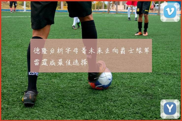 德隆分析字母哥未来去向爵士绿军雷霆成最佳选择