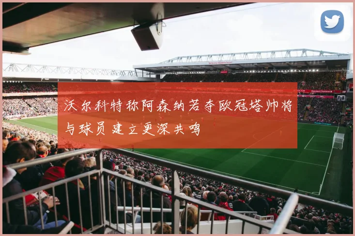沃尔科特称阿森纳若夺欧冠塔帅将与球员建立更深共鸣