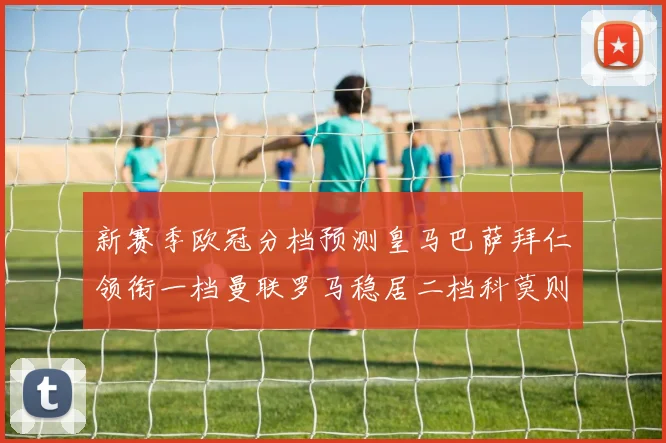 新赛季欧冠分档预测皇马巴萨拜仁领衔一档曼联罗马稳居二档科莫则在四档徘徊