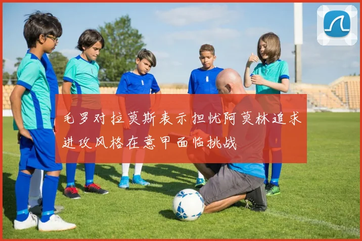 毛罗对拉莫斯表示担忧阿莫林追求进攻风格在意甲面临挑战
