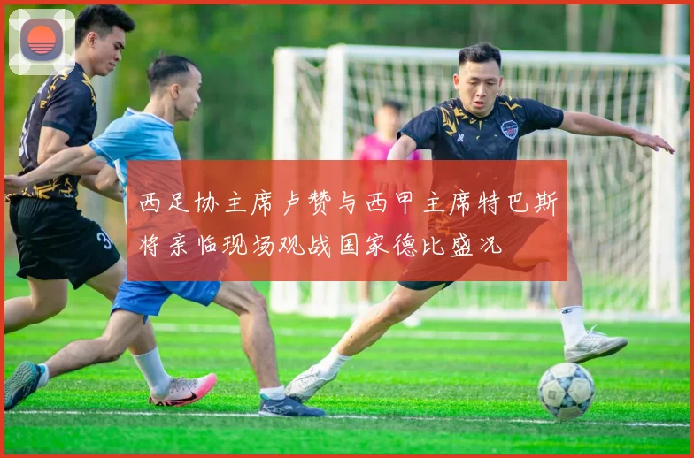 西足协主席卢赞与西甲主席特巴斯将亲临现场观战国家德比盛况