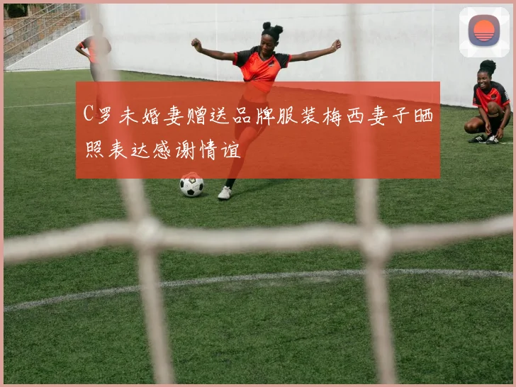 C罗未婚妻赠送品牌服装梅西妻子晒照表达感谢情谊