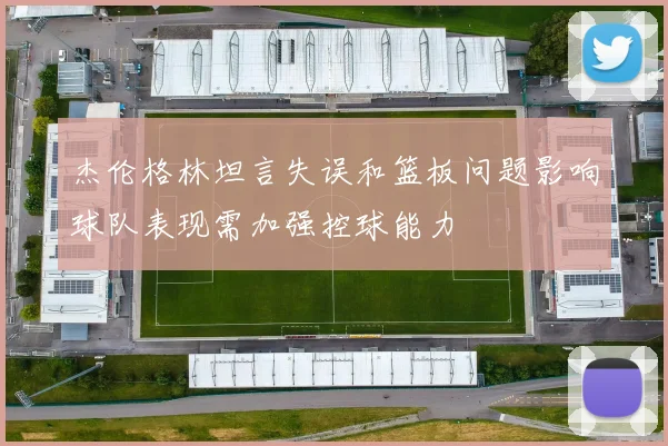杰伦格林坦言失误和篮板问题影响球队表现需加强控球能力
