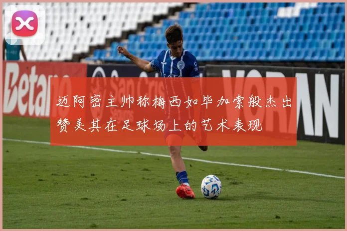 迈阿密主帅称梅西如毕加索般杰出赞美其在足球场上的艺术表现