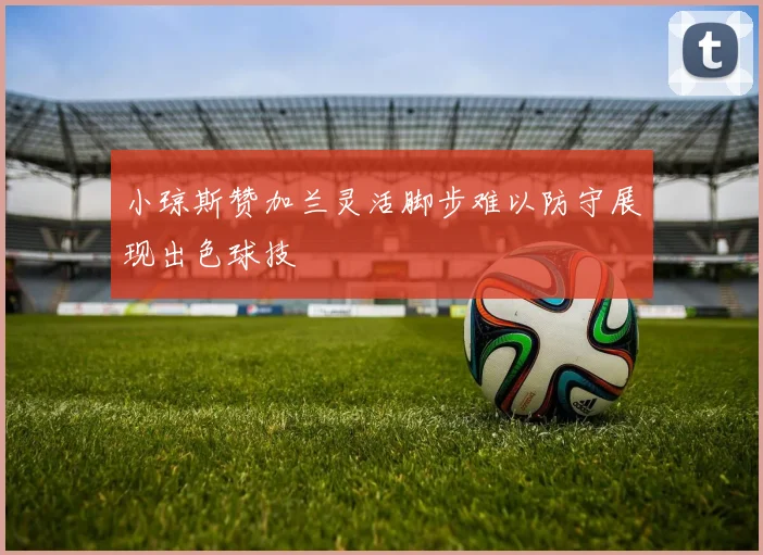 小琼斯赞加兰灵活脚步难以防守展现出色球技