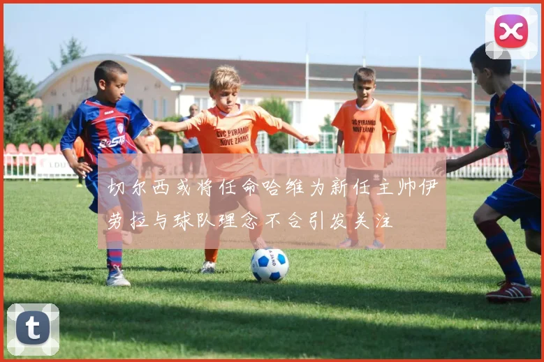 切尔西或将任命哈维为新任主帅伊劳拉与球队理念不合引发关注