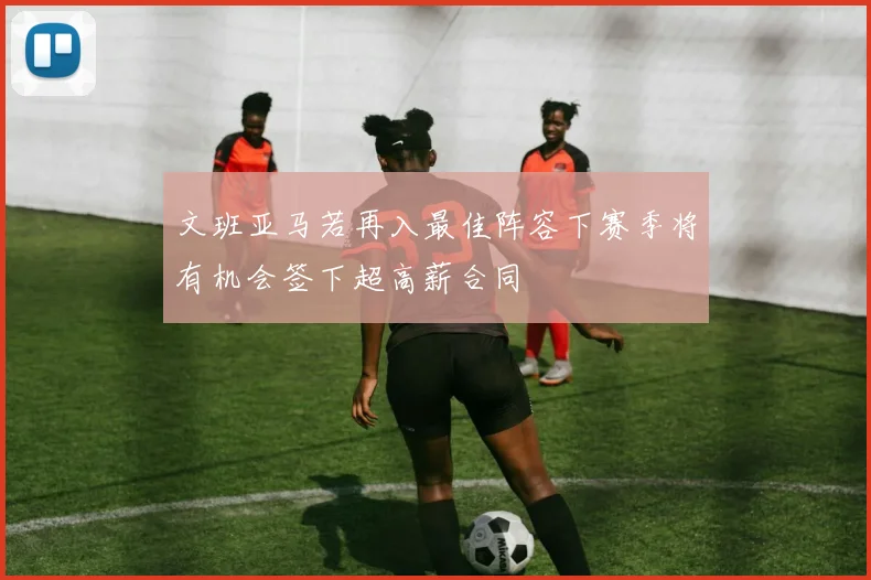 文班亚马若再入最佳阵容下赛季将有机会签下超高薪合同