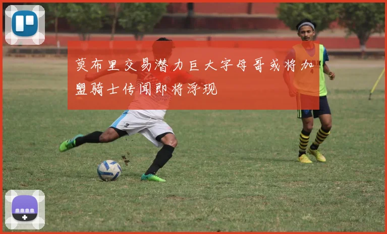 莫布里交易潜力巨大字母哥或将加盟骑士传闻即将浮现