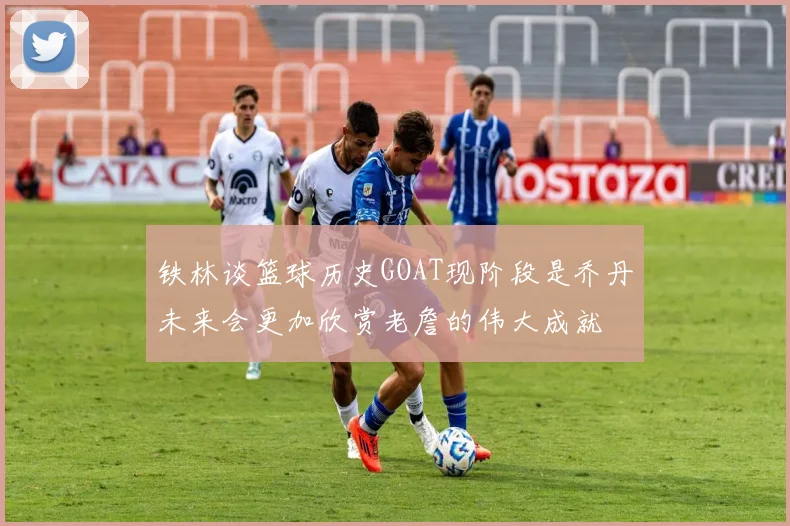 铁林谈篮球历史GOAT现阶段是乔丹未来会更加欣赏老詹的伟大成就
