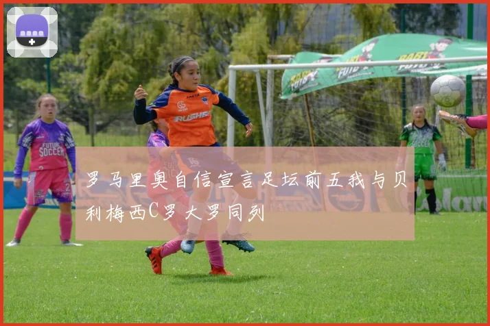 罗马里奥自信宣言足坛前五我与贝利梅西C罗大罗同列