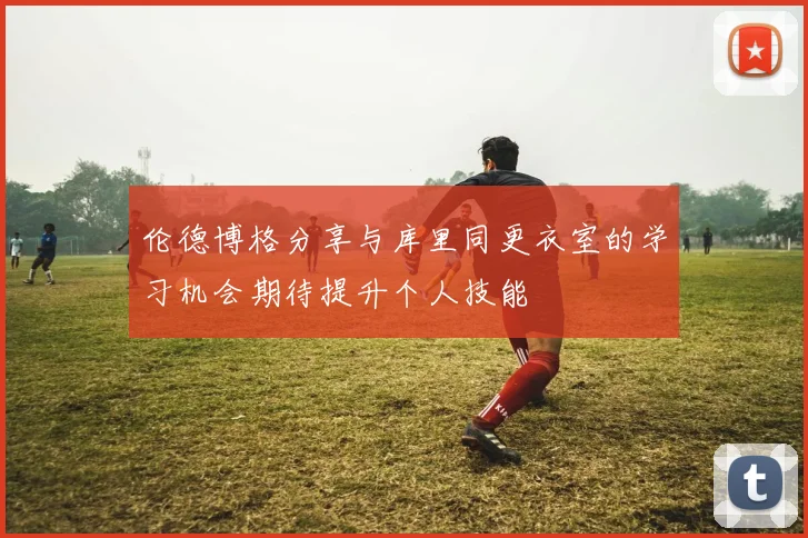 伦德博格分享与库里同更衣室的学习机会期待提升个人技能