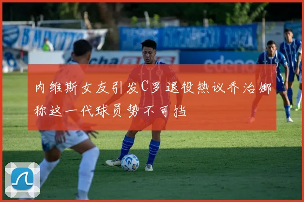 内维斯女友引发C罗退役热议乔治娜称这一代球员势不可挡