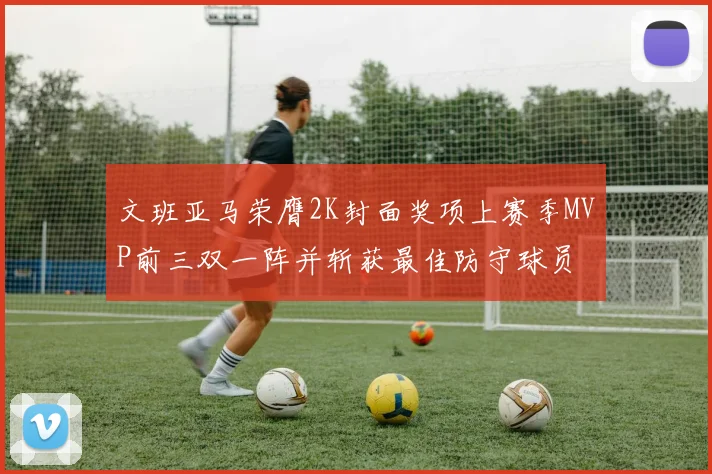 文班亚马荣膺2K封面奖项上赛季MVP前三双一阵并斩获最佳防守球员