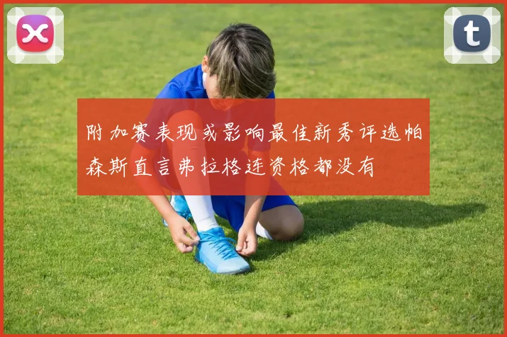 附加赛表现或影响最佳新秀评选帕森斯直言弗拉格连资格都没有