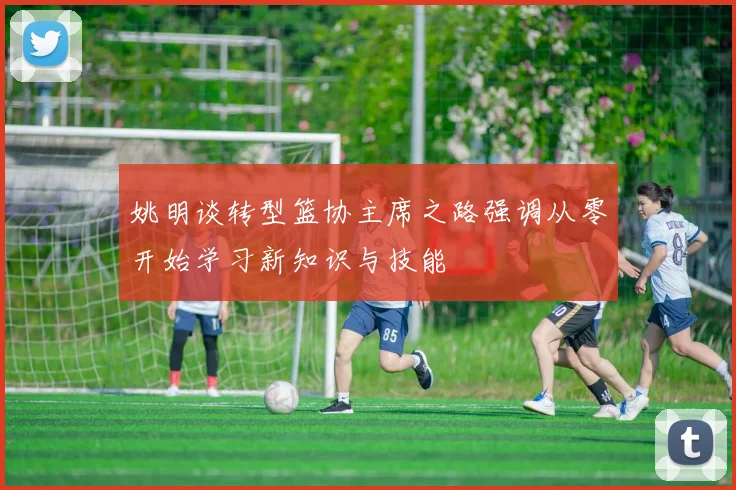 姚明谈转型篮协主席之路强调从零开始学习新知识与技能