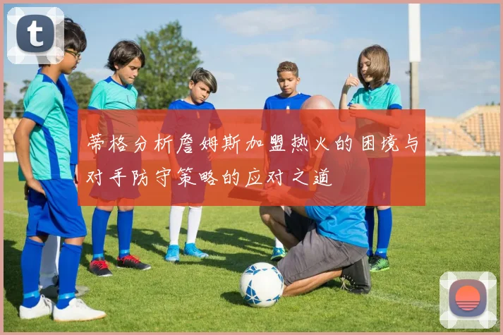 蒂格分析詹姆斯加盟热火的困境与对手防守策略的应对之道