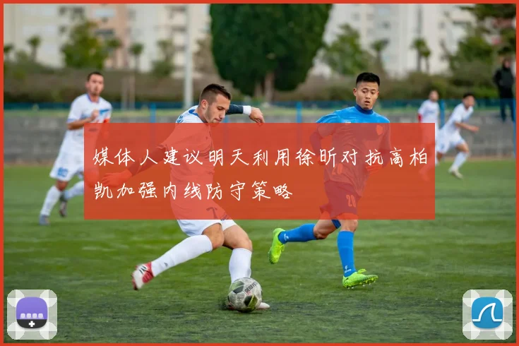 媒体人建议明天利用徐昕对抗高柏凯加强内线防守策略