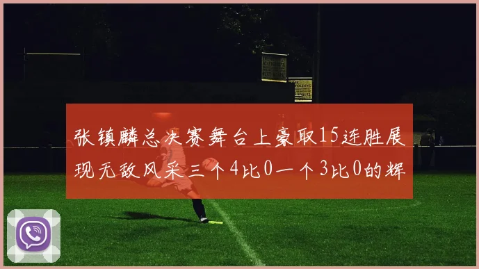 张镇麟总决赛舞台上豪取15连胜展现无敌风采三个4比0一个3比0的辉煌战绩