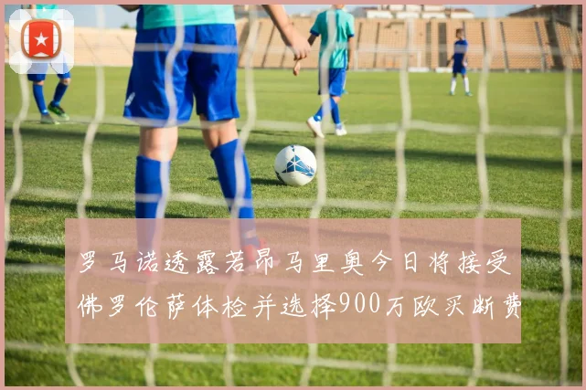 罗马诺透露若昂马里奥今日将接受佛罗伦萨体检并选择900万欧买断费