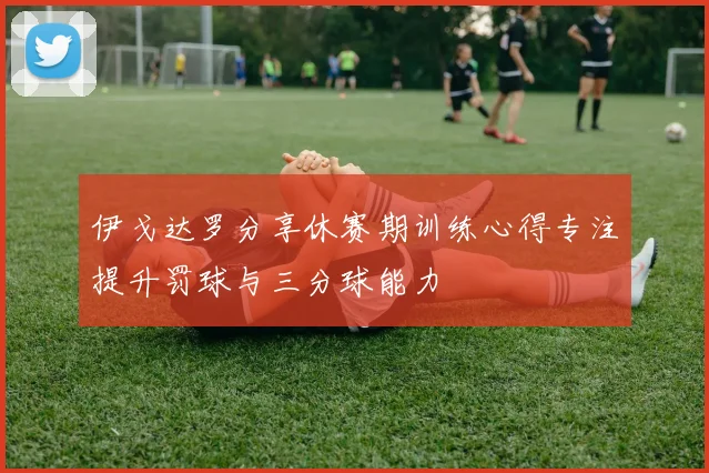 伊戈达罗分享休赛期训练心得专注提升罚球与三分球能力
