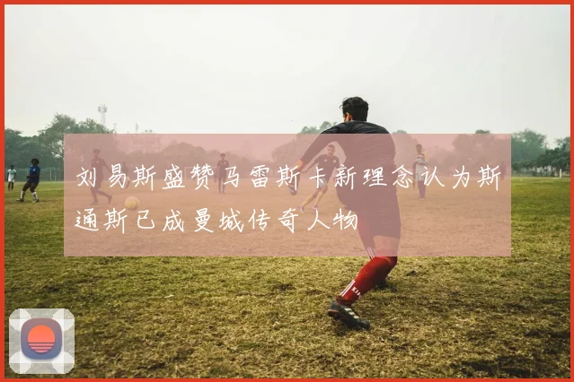 刘易斯盛赞马雷斯卡新理念认为斯通斯已成曼城传奇人物