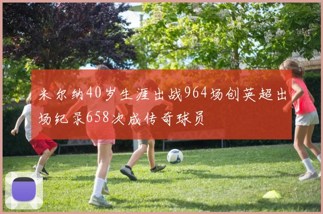 米尔纳40岁生涯出战964场创英超出场纪录658次成传奇球员