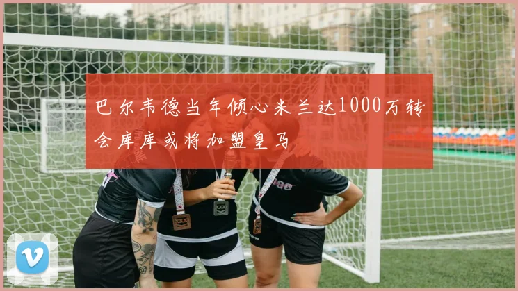 巴尔韦德当年倾心米兰达1000万转会库库或将加盟皇马