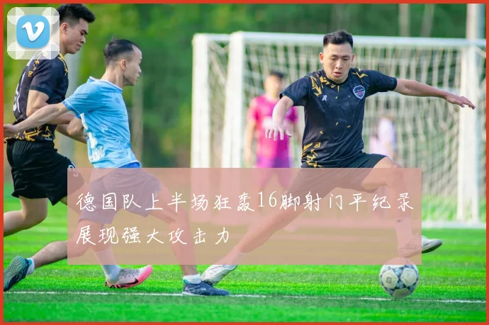 德国队上半场狂轰16脚射门平纪录展现强大攻击力