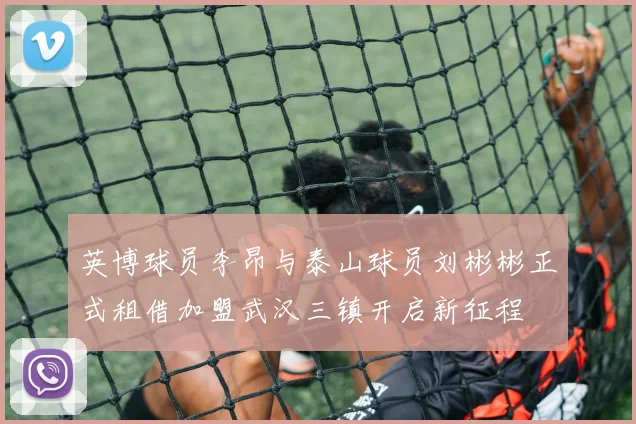 英博球员李昂与泰山球员刘彬彬正式租借加盟武汉三镇开启新征程