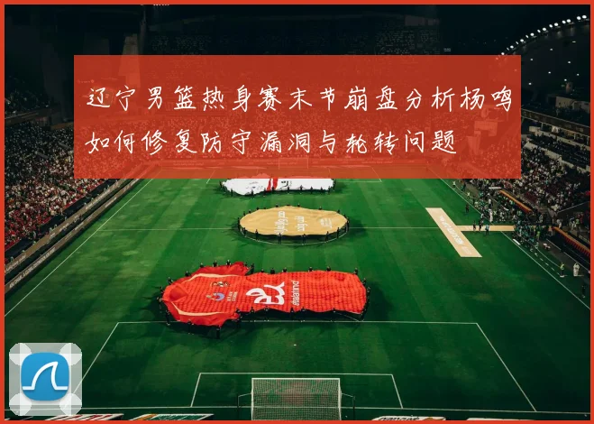 辽宁男篮热身赛末节崩盘分析杨鸣如何修复防守漏洞与轮转问题