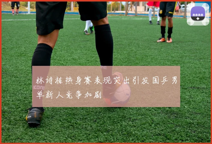 林诗栋热身赛表现突出引发国乒男单新人竞争加剧