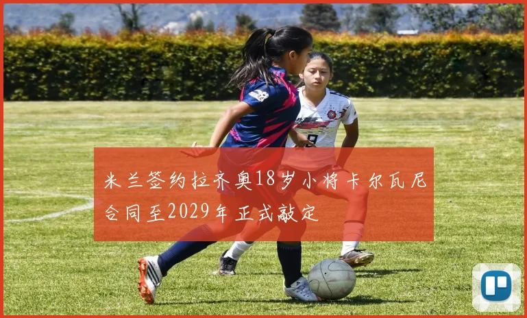 米兰签约拉齐奥18岁小将卡尔瓦尼合同至2029年正式敲定