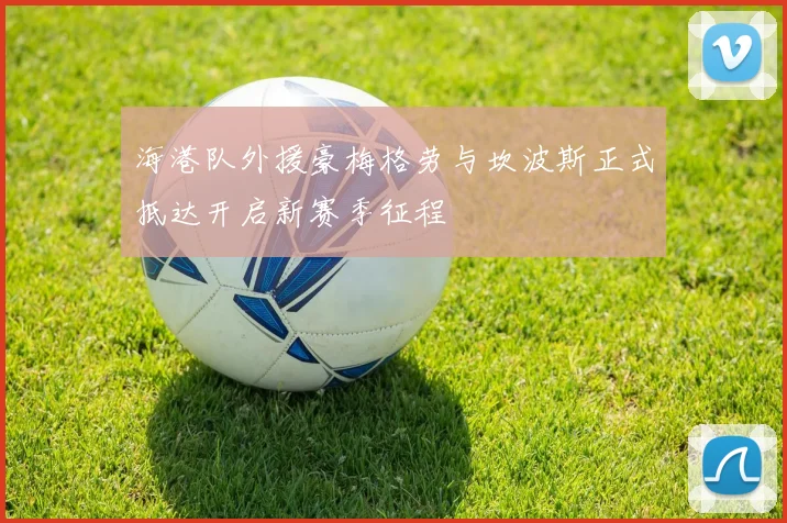 海港队外援豪梅格劳与坎波斯正式抵达开启新赛季征程