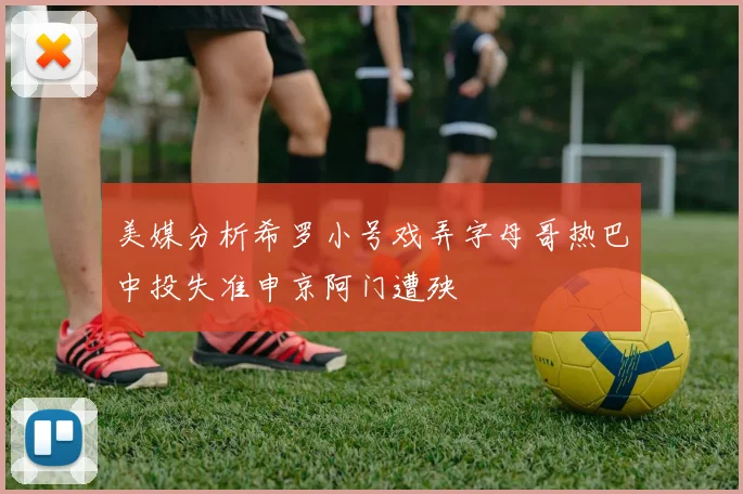 美媒分析希罗小号戏弄字母哥热巴中投失准申京阿门遭殃