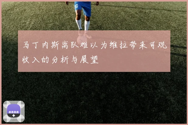 马丁内斯离队难以为维拉带来可观收入的分析与展望