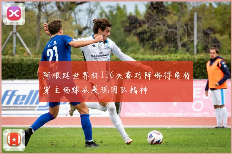 阿根廷世界杯116决赛对阵佛得角将穿主场球衣展现团队精神