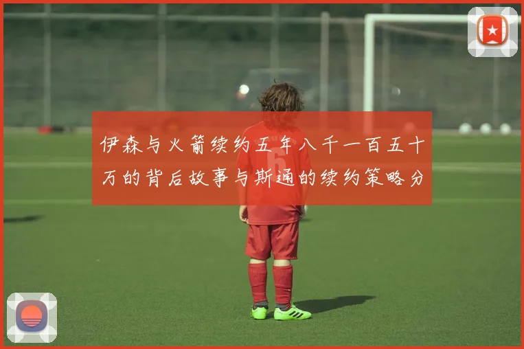 伊森与火箭续约五年八千一百五十万的背后故事与斯通的续约策略分析