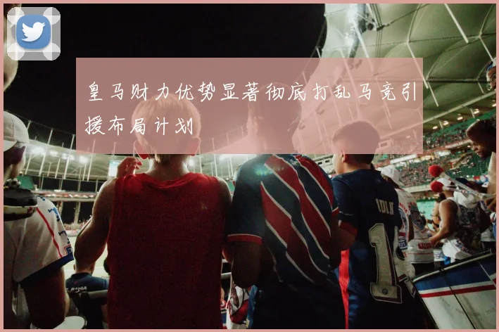 皇马财力优势显著彻底打乱马竞引援布局计划
