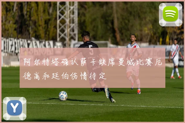 阿尔特塔确认萨卡缺席曼城比赛厄德高和廷伯伤情待定