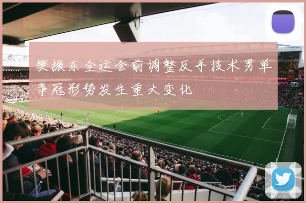 樊振东全运会前调整反手技术男单争冠形势发生重大变化