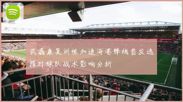 武磊康复训练加速海港锋线首发选择对球队战术影响分析