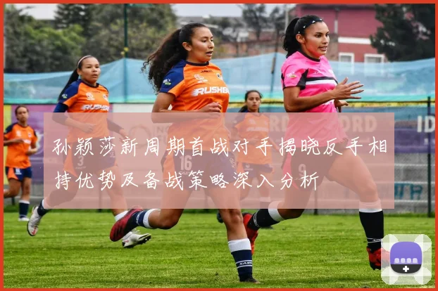 孙颖莎新周期首战对手揭晓反手相持优势及备战策略深入分析